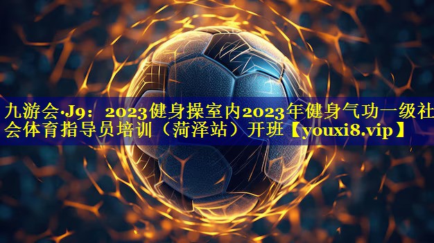 九游会·J9：2023健身操室内2023年健身气功一级社会体育指导员培训（菏泽站）开班