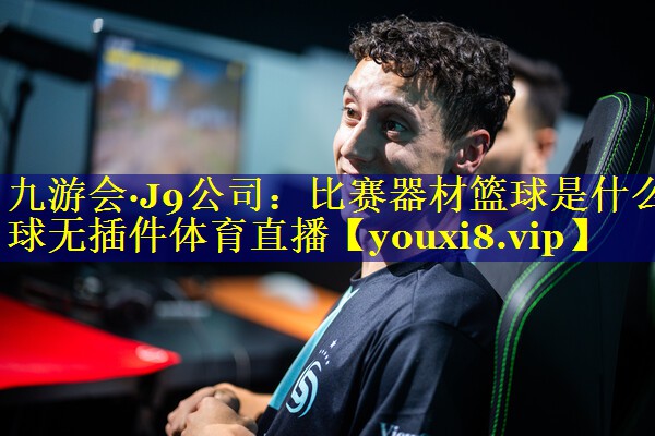 九游会·J9公司：比赛器材篮球是什么球无插件体育直播