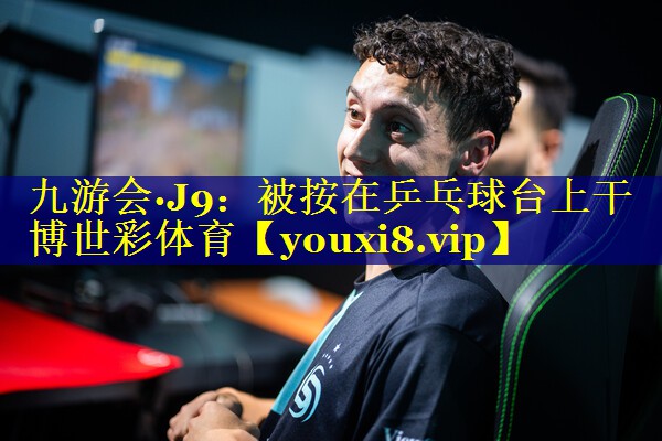 九游会·J9：被按在乒乓球台上干博世彩体育