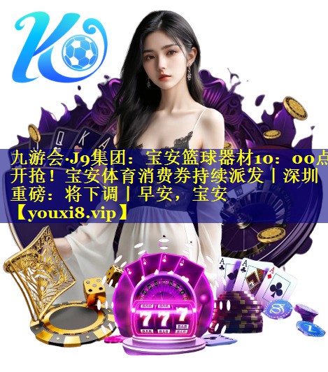 九游会·J9集团：宝安篮球器材10：00点开抢！宝安体育消费券持续派发丨深圳重磅：将下调丨早安，宝安