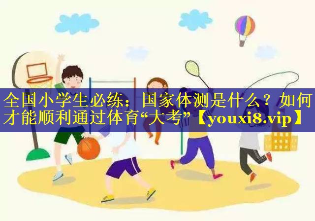 全国小学生必练：国家体测是什么？如何才能顺利通过体育“大考”