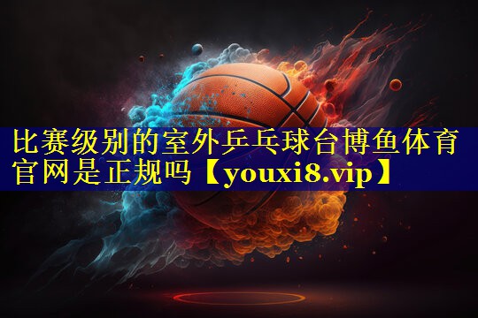 比赛级别的室外乒乓球台博鱼体育官网是正规吗