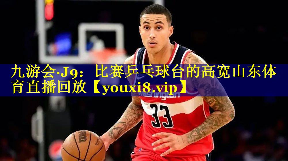 九游会·J9：比赛乒乓球台的高宽山东体育直播回放