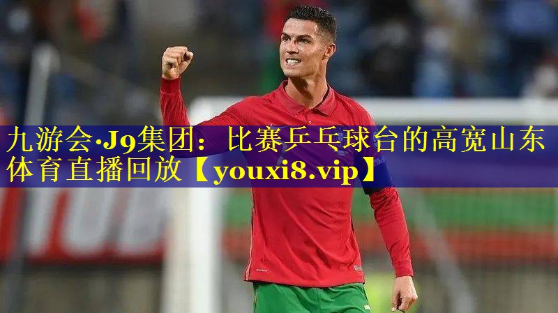 九游会·J9集团：比赛乒乓球台的高宽山东体育直播回放