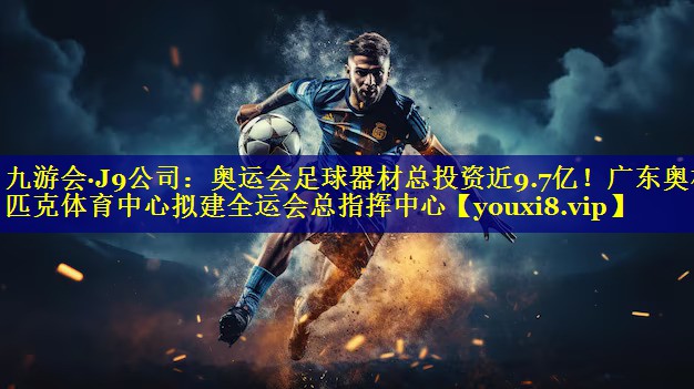 九游会·J9公司：奥运会足球器材总投资近9.7亿！广东奥林匹克体育中心拟建全运会总指挥中心