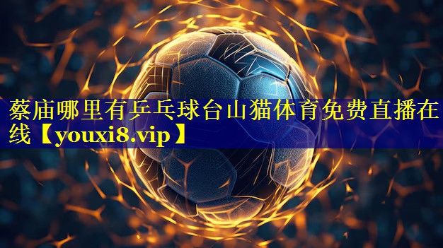 蔡庙哪里有乒乓球台山猫体育免费直播在线