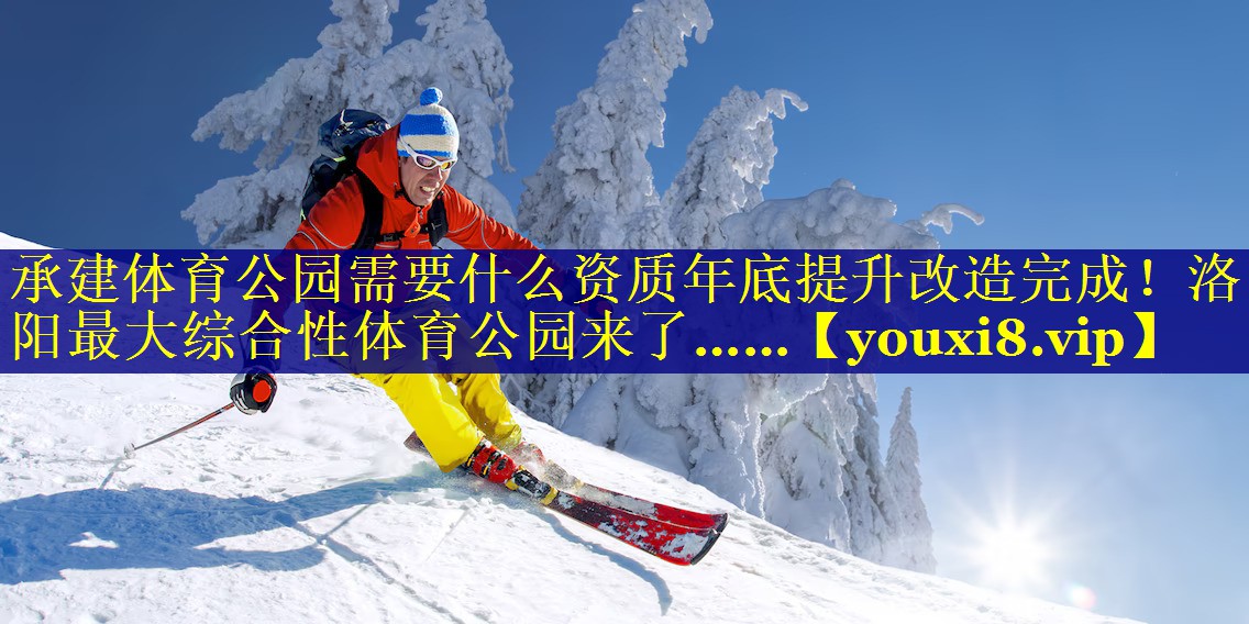 承建体育公园需要什么资质年底提升改造完成！洛阳最大综合性体育公园来了……